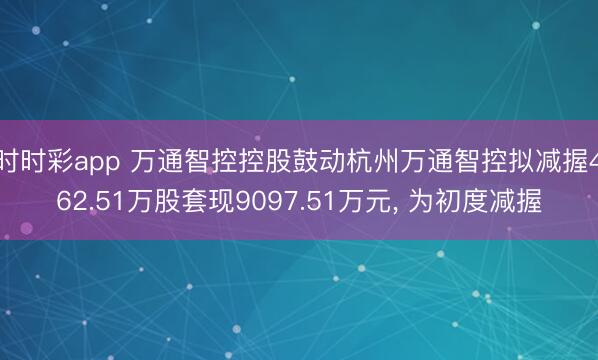 时时彩app 万通智控控股鼓动杭州万通智控拟减握462.51万股套现9097.51万元， 为初度减握