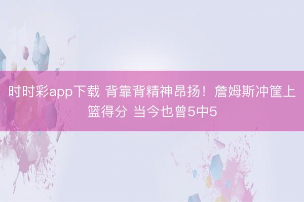 时时彩app下载 背靠背精神昂扬！詹姆斯冲筐上篮得分 当今也曾5中5