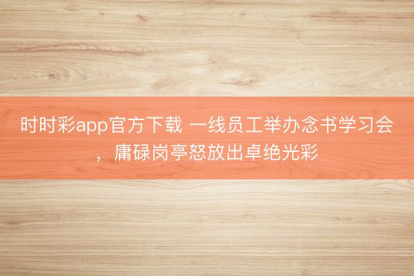 时时彩app官方下载 一线员工举办念书学习会，庸碌岗亭怒放出卓绝光彩