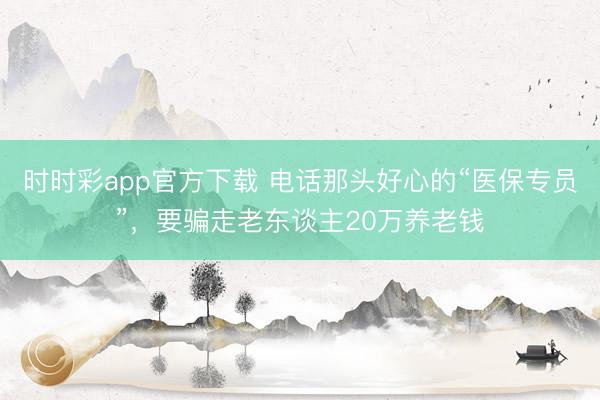 时时彩app官方下载 电话那头好心的“医保专员”，要骗走老东谈主20万养老钱