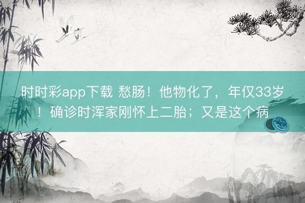 时时彩app下载 愁肠！他物化了，年仅33岁！确诊时浑家刚怀上二胎；又是这个病
