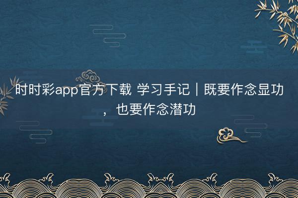 时时彩app官方下载 学习手记｜既要作念显功，也要作念潜功