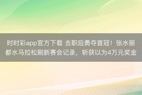 时时彩app官方下载 去职后勇夺首冠！张水丽都水马拉松刷新赛会记录，斩获以为4万元奖金