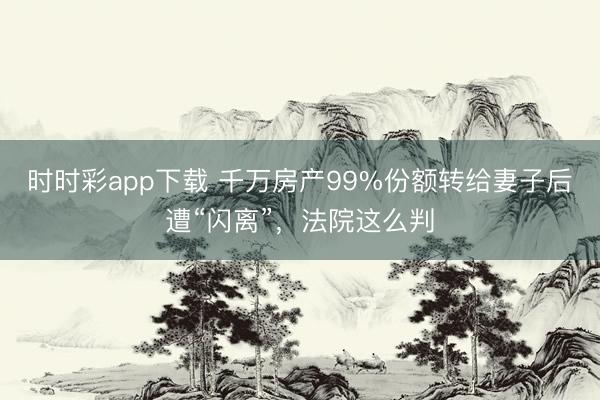 时时彩app下载 千万房产99%份额转给妻子后遭“闪离”，法院这么判
