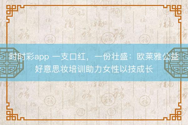 时时彩app 一支口红，一份壮盛：欧莱雅公益好意思妆培训助力女性以技成长