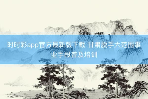 时时彩app官方最新版下载 甘肃脱手大范围事业手段普及培训