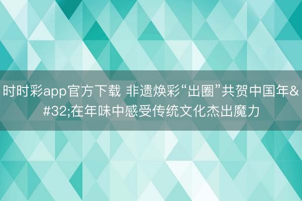 时时彩app官方下载 非遗焕彩“出圈”共贺中国年 在年味中感受传统文化杰出魔力