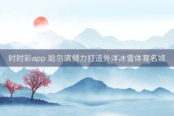 时时彩app 哈尔滨倾力打造外洋冰雪体育名城
