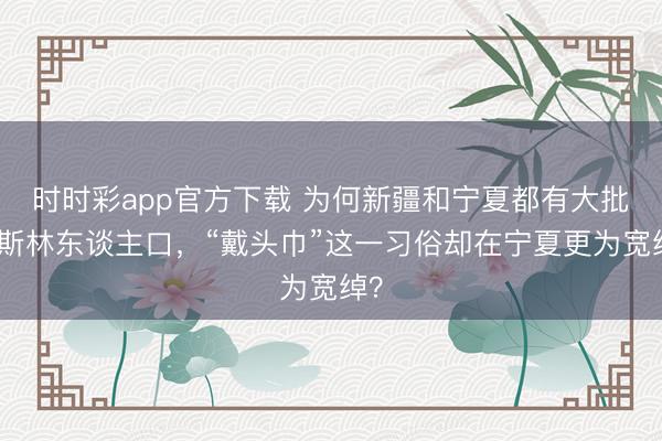 时时彩app官方下载 为何新疆和宁夏都有大批穆斯林东谈主口，“戴头巾”这一习俗却在宁夏更为宽绰？