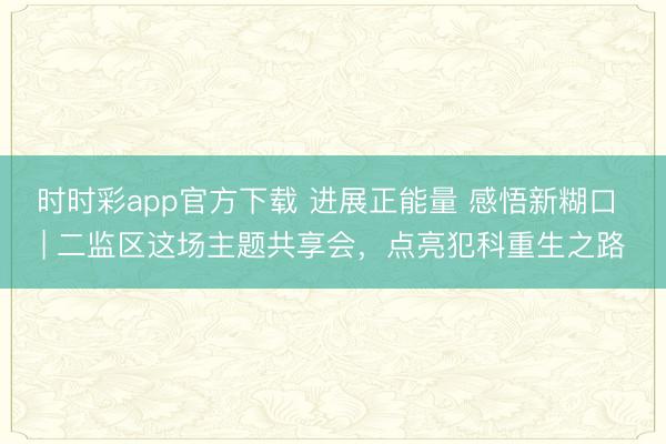 时时彩app官方下载 进展正能量 感悟新糊口 | 二监区这场主题共享会，点亮犯科重生之路