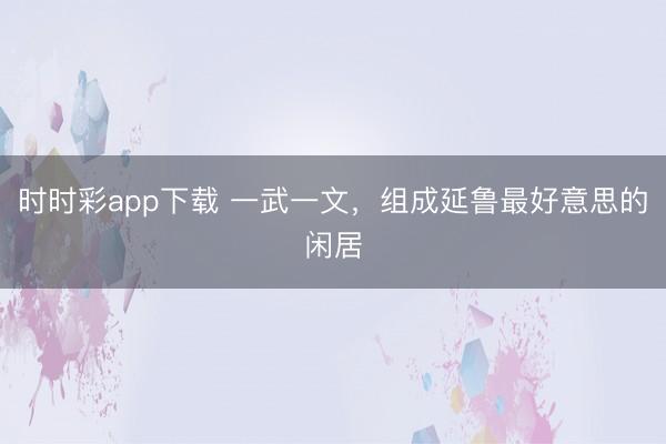 时时彩app下载 一武一文，组成延鲁最好意思的闲居
