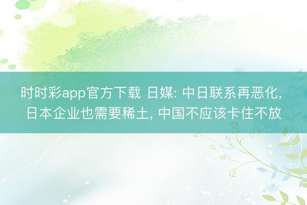 时时彩app官方下载 日媒: 中日联系再恶化， 日本企业也需要稀土， 中国不应该卡住不放