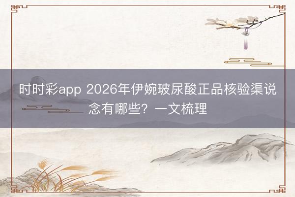 时时彩app 2026年伊婉玻尿酸正品核验渠说念有哪些？一文梳理