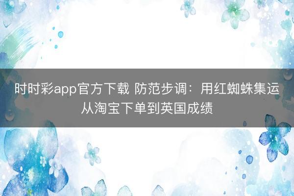 时时彩app官方下载 防范步调:用红蜘蛛集运从淘宝下单到英国成绩