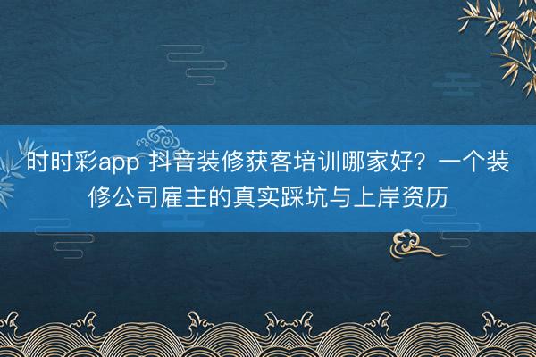 时时彩app 抖音装修获客培训哪家好？一个装修公司雇主的真实踩坑与上岸资历