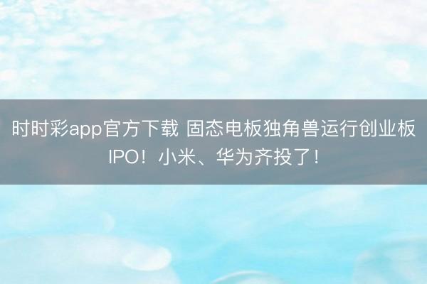时时彩app官方下载 固态电板独角兽运行创业板IPO!小米、华为齐投了!