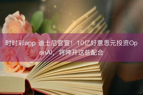 时时彩app 迪士尼官宣！10亿好意思元投资OpenAI，将伸开这些配合