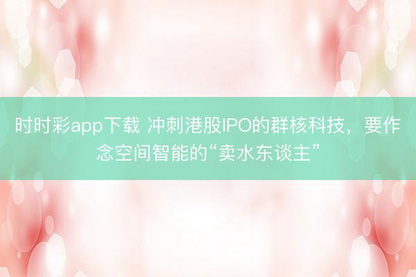 时时彩app下载 冲刺港股IPO的群核科技，要作念空间智能的“卖水东谈主”