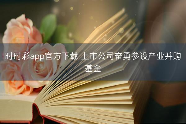时时彩app官方下载 上市公司奋勇参设产业并购基金