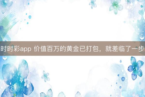 时时彩app 价值百万的黄金已打包,就差临了一步