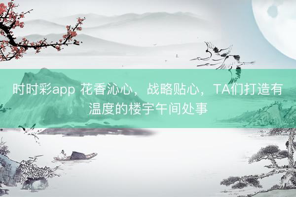 时时彩app 花香沁心,战略贴心,TA们打造有温度的楼宇午间处事