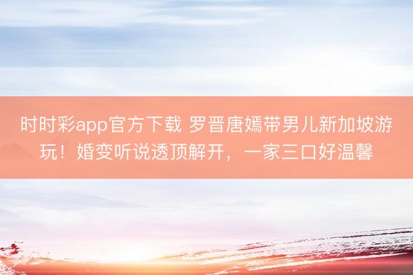 时时彩app官方下载 罗晋唐嫣带男儿新加坡游玩！婚变听说透顶解开，一家三口好温馨