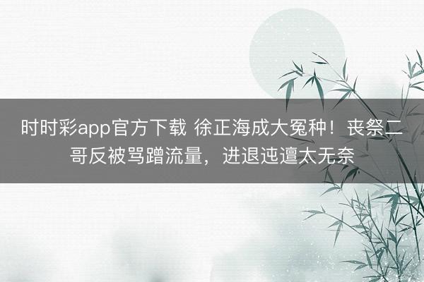 时时彩app官方下载 徐正海成大冤种!丧祭二哥反被骂蹭流量,进退迍邅太无奈
