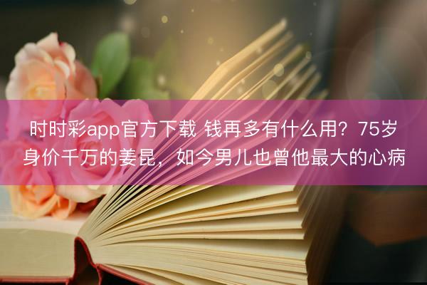 时时彩app官方下载 钱再多有什么用？75岁身价千万的姜昆，如今男儿也曾他最大的心病