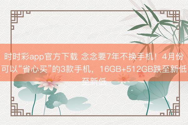 时时彩app官方下载 念念要7年不换手机!4月份可以“省心买”的3款手机,16GB+512GB跌至新低