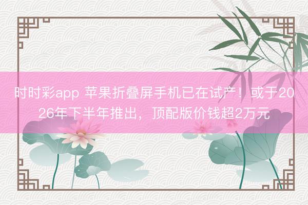 时时彩app 苹果折叠屏手机已在试产!或于2026年下半年推出,顶配版价钱超2万元
