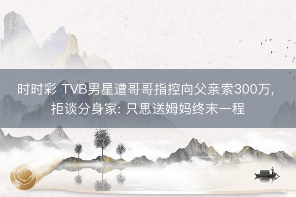 时时彩 TVB男星遭哥哥指控向父亲索300万, 拒谈分身家: 只思送姆妈终末一程