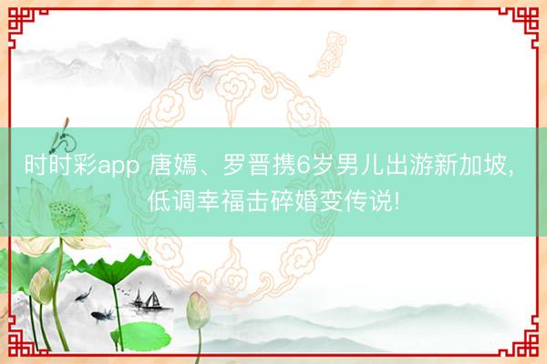 时时彩app 唐嫣、罗晋携6岁男儿出游新加坡， 低调幸福击碎婚变传说!