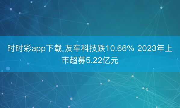 时时彩app下载 友车科技跌10.66% 2023年上市超募5.22亿元