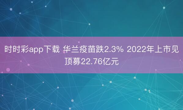 时时彩app下载 华兰疫苗跌2.3% 2022年上市见顶募22.76亿元