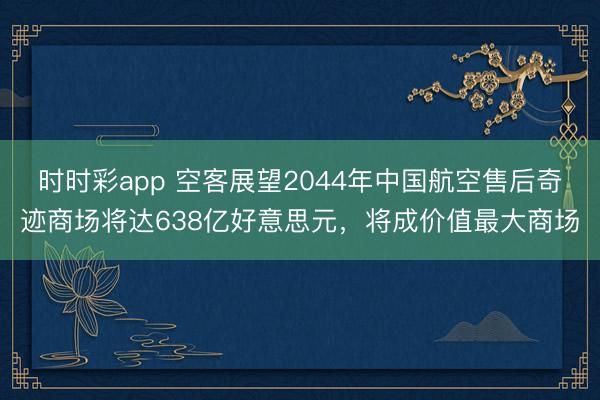 时时彩app 空客展望2044年中国航空售后奇迹商场将达638亿好意思元,将成价值最大商场