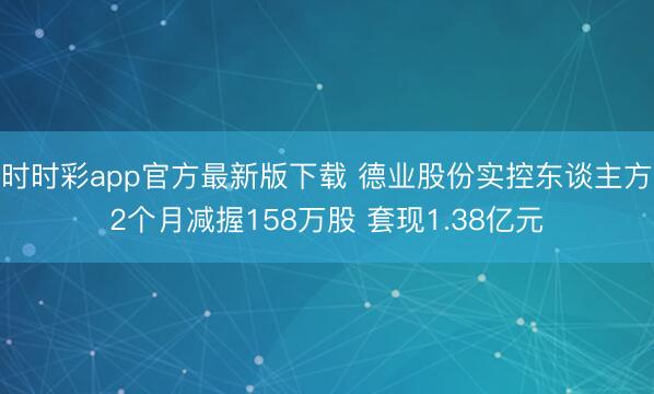 时时彩app官方最新版下载 德业股份实控东谈主方2个月减握158万股 套现1.38亿元