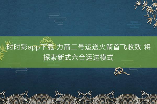 时时彩app下载 力箭二号运送火箭首飞收效 将探索新式六合运送模式