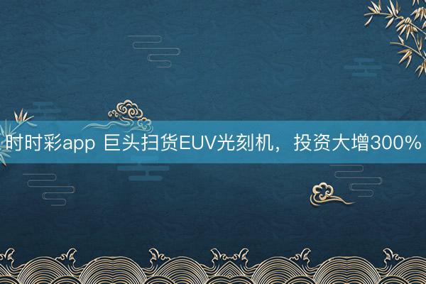时时彩app 巨头扫货EUV光刻机，投资大增300%