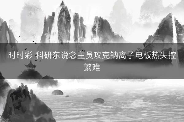 时时彩 科研东说念主员攻克钠离子电板热失控繁难