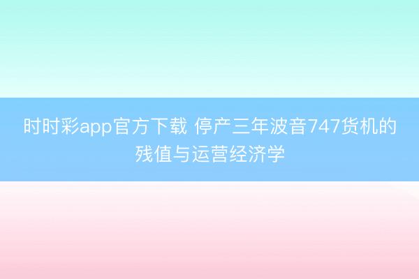 时时彩app官方下载 停产三年波音747货机的残值与运营经济学