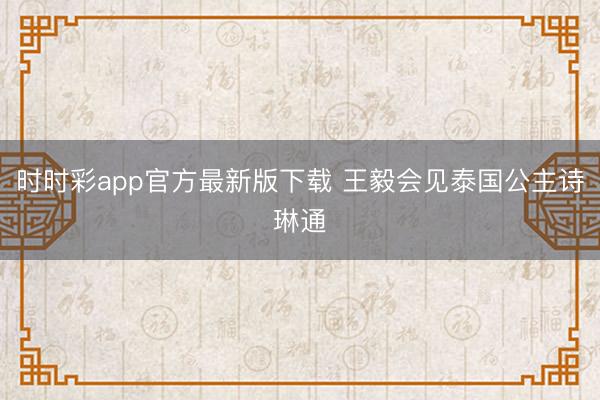 时时彩app官方最新版下载 王毅会见泰国公主诗琳通