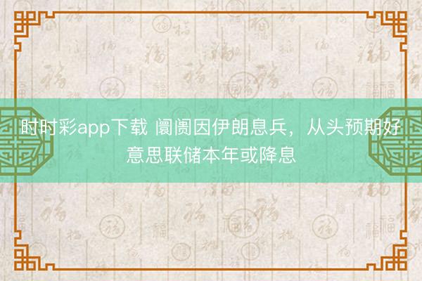 时时彩app下载 阛阓因伊朗息兵,从头预期好意思联储本年或降息