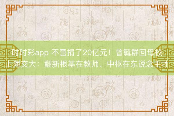 时时彩app 不啻捐了20亿元！曾毓群回母校上海交大：翻新根基在教师、中枢在东说念主才
