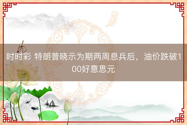 时时彩 特朗普晓示为期两周息兵后，油价跌破100好意思元