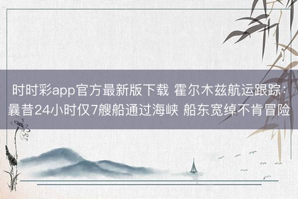 时时彩app官方最新版下载 霍尔木兹航运跟踪:曩昔24小时仅7艘船通过海峡 船东宽绰不肯冒险