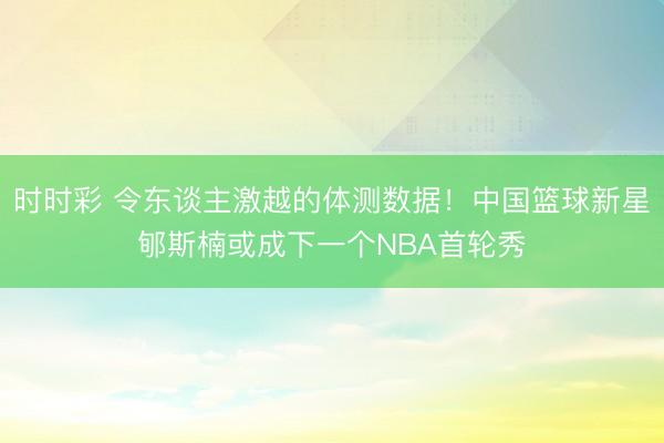 时时彩 令东谈主激越的体测数据！中国篮球新星郇斯楠或成下一个NBA首轮秀