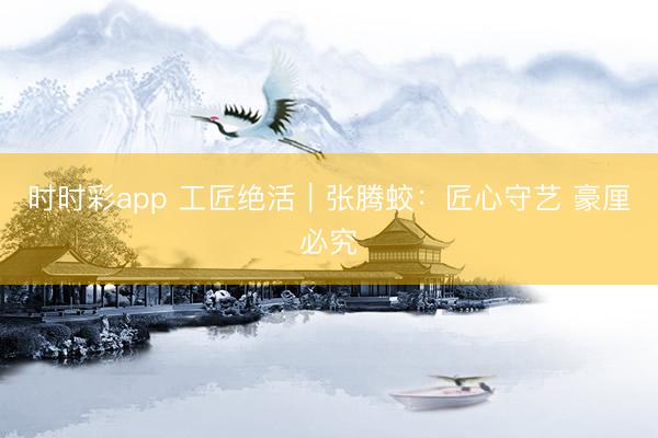 时时彩app 工匠绝活｜张腾蛟：匠心守艺 豪厘必究
