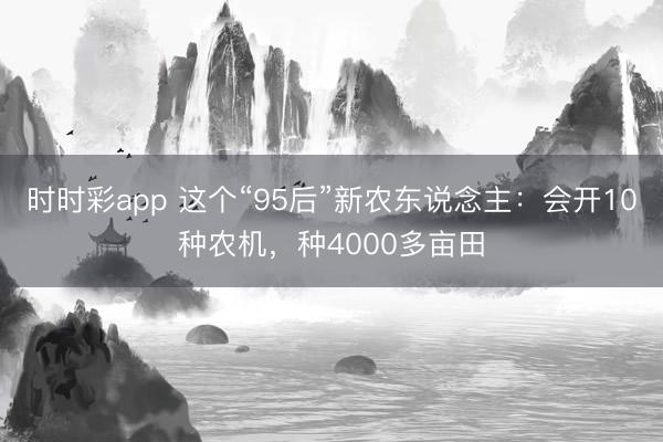 时时彩app 这个“95后”新农东说念主：会开10种农机，种4000多亩田
