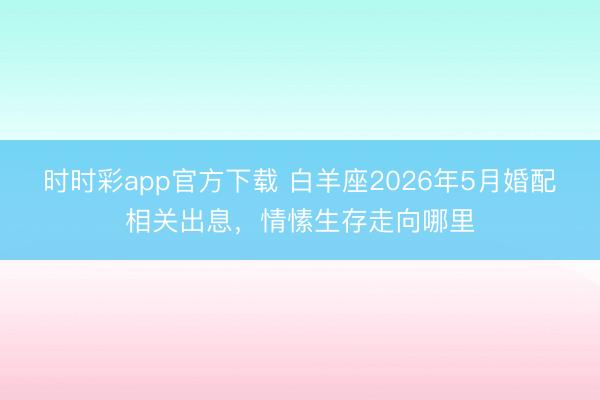 时时彩app官方下载 白羊座2026年5月婚配相关出息，情愫生存走向哪里
