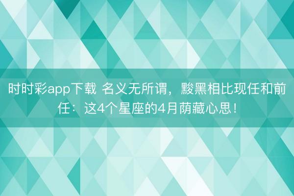 时时彩app下载 名义无所谓,黢黑相比现任和前任:这4个星座的4月荫藏心思!
